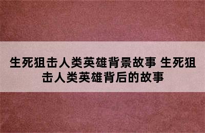 生死狙击人类英雄背景故事 生死狙击人类英雄背后的故事